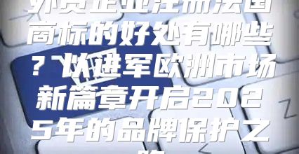 外贸企业注册法国商标的好处有哪些？以进军欧洲市场新篇章开启2025年的品牌保护之路