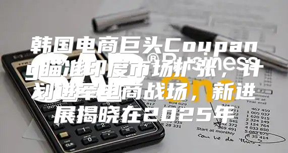 韩国电商巨头Coupang瞄准印度市场扩张，计划进军电商战场，新进展揭晓在2025年