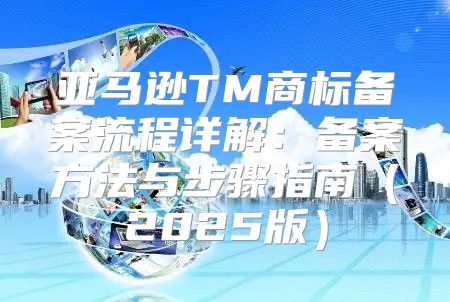 亚马逊TM商标备案流程详解：备案方法与步骤指南2025版