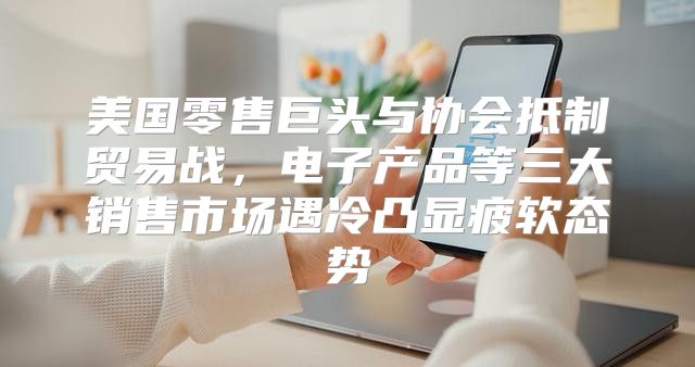 美国零售巨头与协会抵制贸易战，电子产品等三大销售市场遇冷凸显疲软态势