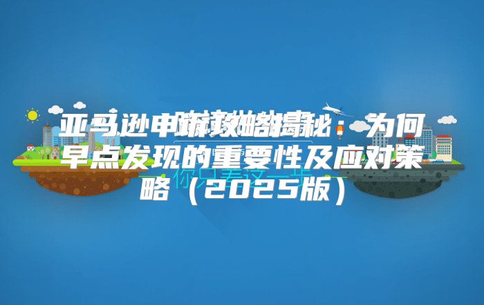 亚马逊申诉攻略揭秘：为何早点发现的重要性及应对策略2025版
