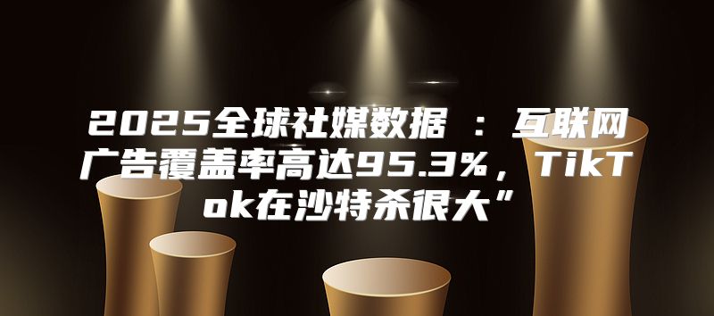 2025全球社媒数据⑧：互联网广告覆盖率高达95.3%，TikTok在沙特杀很大”