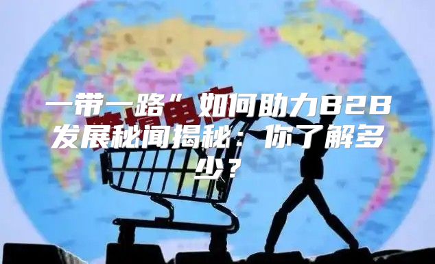 一带一路”如何助力B2B发展秘闻揭秘：你了解多少？