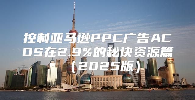 控制亚马逊PPC广告ACOS在2.9%的秘诀资源篇2025版