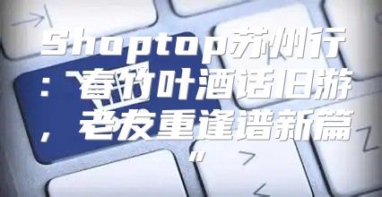 Shoptop苏州行：春竹叶酒话旧游，老友重逢谱新篇”