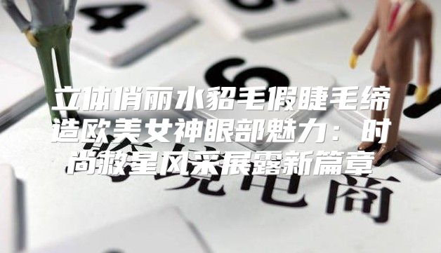 立体俏丽水貂毛假睫毛缔造欧美女神眼部魅力：时尚救星风采展露新篇章