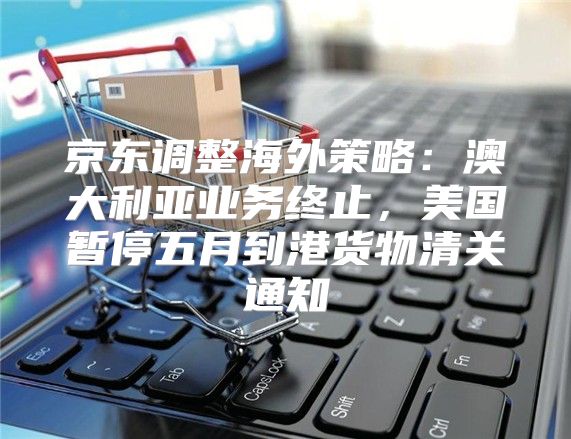 京东调整海外策略：澳大利亚业务终止，美国暂停五月到港货物清关通知