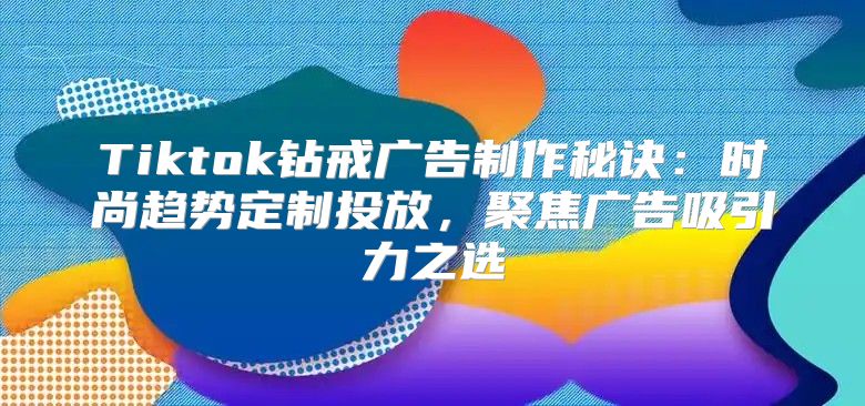 Tiktok钻戒广告制作秘诀：时尚趋势定制投放，聚焦广告吸引力之选