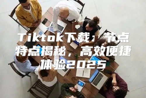 Tiktok下载：节点特点揭秘，高效便捷体验2025