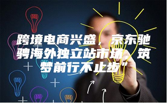 跨境电商兴盛，京东驰骋海外独立站市场，筑梦前行不止步”