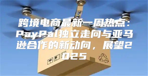跨境电商最新一周热点：PayPal独立走向与亚马逊合作的新动向，展望2025