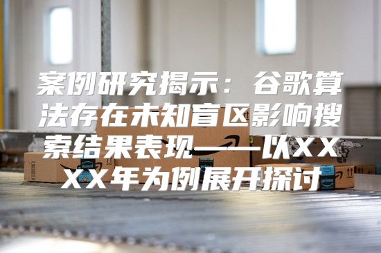 案例研究揭示：谷歌算法存在未知盲区影响搜索结果表现——以XXXX年为例展开探讨