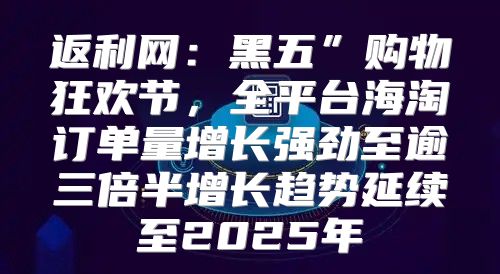 返利网：黑五”购物狂欢节，全平台海淘订单量增长强劲至逾三倍半增长趋势延续至2025年
