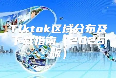 Tiktok区域分布及下载指南2025版