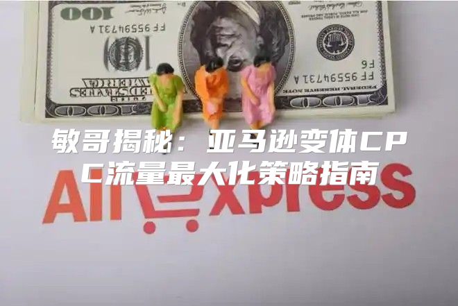 敏哥揭秘：亚马逊变体CPC流量最大化策略指南