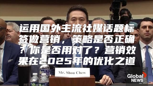 运用国外主流社媒话题标签做营销，策略是否正确？你是否用对了？营销效果在2025年的优化之道