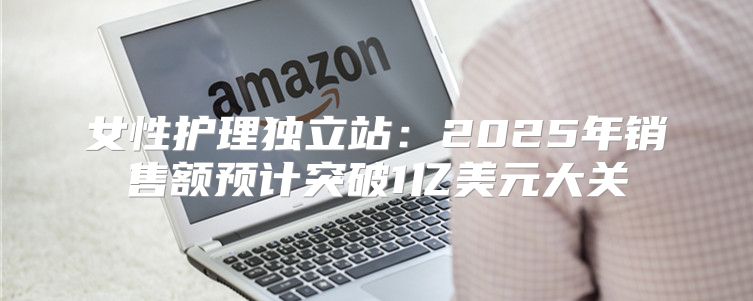 女性护理独立站：2025年销售额预计突破1亿美元大关