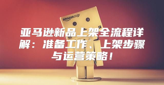 亚马逊新品上架全流程详解：准备工作、上架步骤与运营策略！