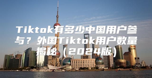 Tiktok有多少中国用户参与？外国Tiktok用户数量揭秘2025版