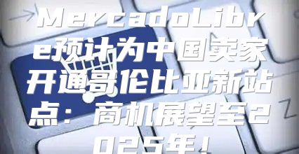 MercadoLibre预计为中国卖家开通哥伦比亚新站点：商机展望至2025年！
