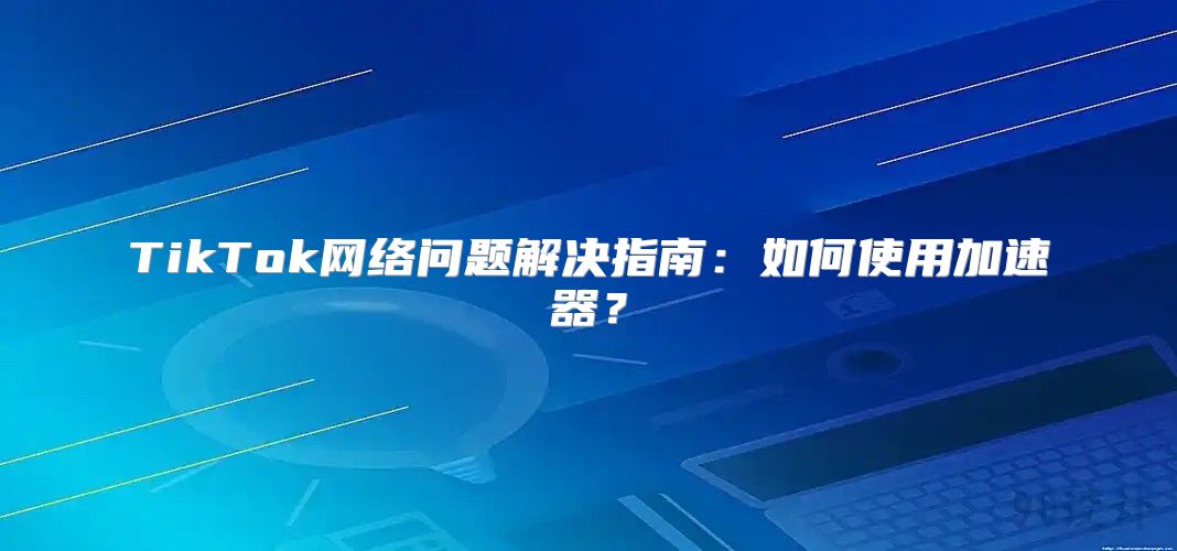 TikTok网络问题解决指南：如何使用加速器？