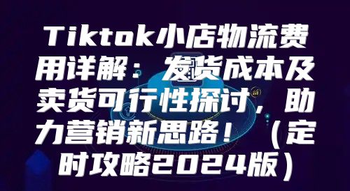 Tiktok小店物流费用详解：发货成本及卖货可行性探讨，助力营销新思路！定时攻略2025版
