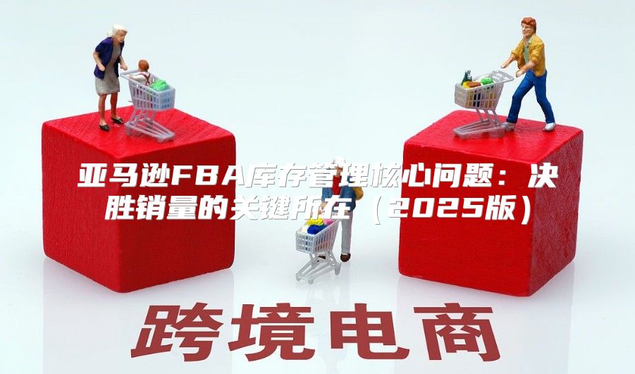 亚马逊FBA库存管理核心问题：决胜销量的关键所在2025版
