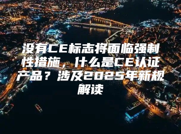 没有CE标志将面临强制性措施，什么是CE认证产品？涉及2025年新规解读