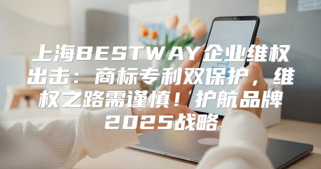 上海BESTWAY企业维权出击：商标专利双保护，维权之路需谨慎！护航品牌2025战略