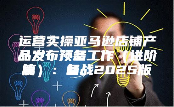 运营实操亚马逊店铺产品发布预备工作进阶篇：备战2025版