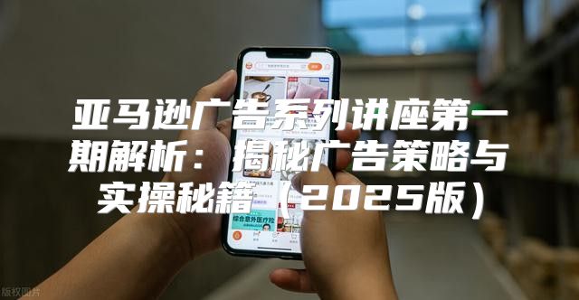 亚马逊广告系列讲座第一期解析：揭秘广告策略与实操秘籍2025版