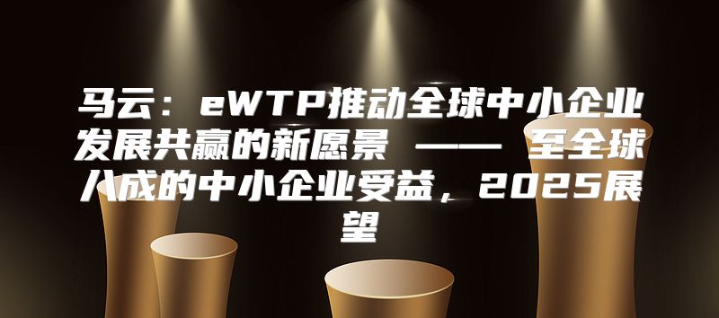 马云：eWTP推动全球中小企业发展共赢的新愿景 —— 至全球八成的中小企业受益，2025展望