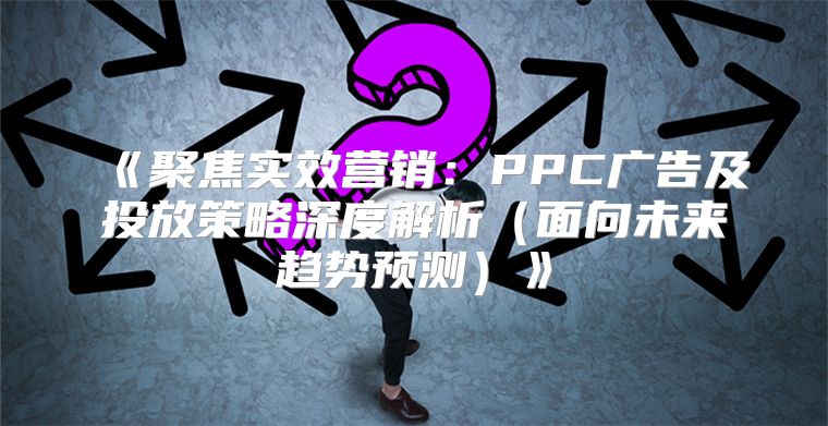 聚焦实效营销：PPC广告及投放策略深度解析面向未来趋势预测