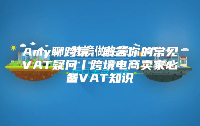 Amy聊跨境：解答你的常见VAT疑问丨跨境电商卖家必备VAT知识④