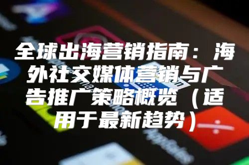 全球出海营销指南：海外社交媒体营销与广告推广策略概览适用于最新趋势