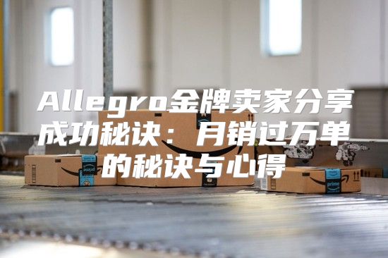 Allegro金牌卖家分享成功秘诀：月销过万单的秘诀与心得