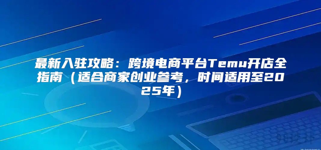 最新入驻攻略：跨境电商平台Temu开店全指南适合商家创业参考，时间适用至2025年