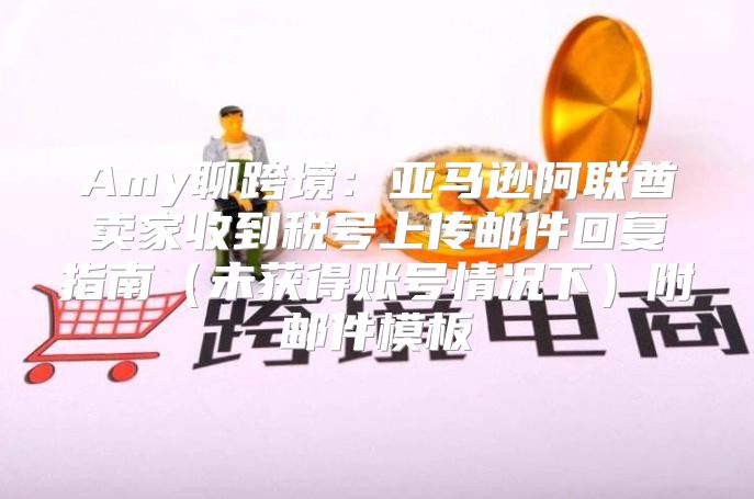 Amy聊跨境：亚马逊阿联酋卖家收到税号上传邮件回复指南未获得账号情况下附邮件模板