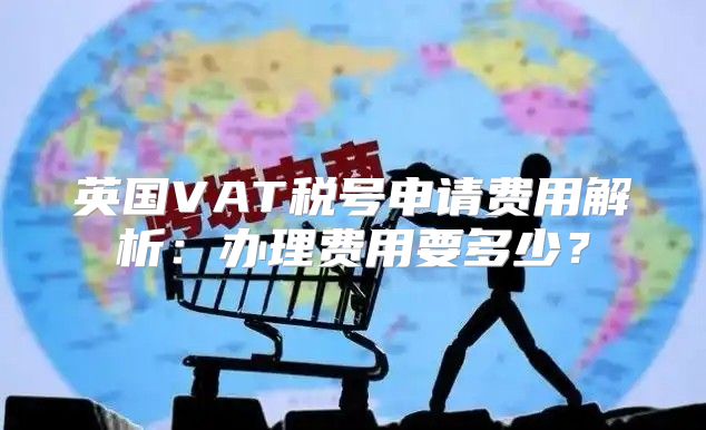 英国VAT税号申请费用解析：办理费用要多少？