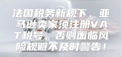 法国税务新规下，亚马逊卖家须注册VAT税号，否则面临风险规避不及时警告！
