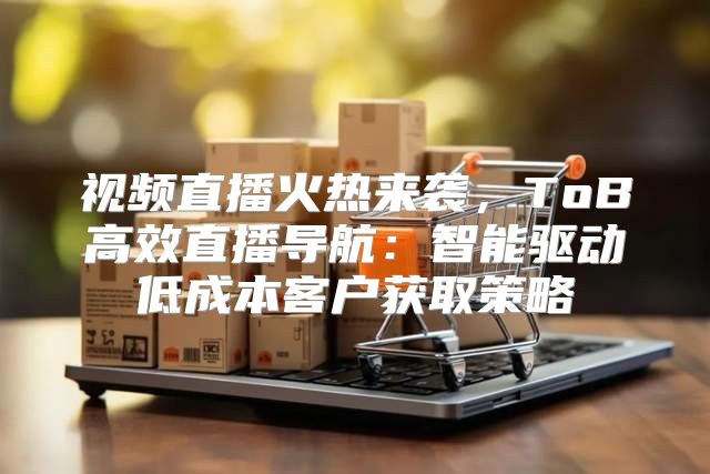 视频直播火热来袭，ToB高效直播导航：智能驱动低成本客户获取策略