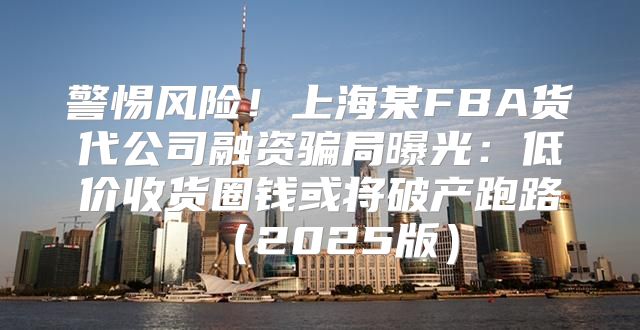 警惕风险！上海某FBA货代公司融资骗局曝光：低价收货圈钱或将破产跑路2025版
