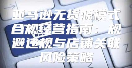 亚马逊无货源模式合规经营指南：规避违规与店铺关联风险策略