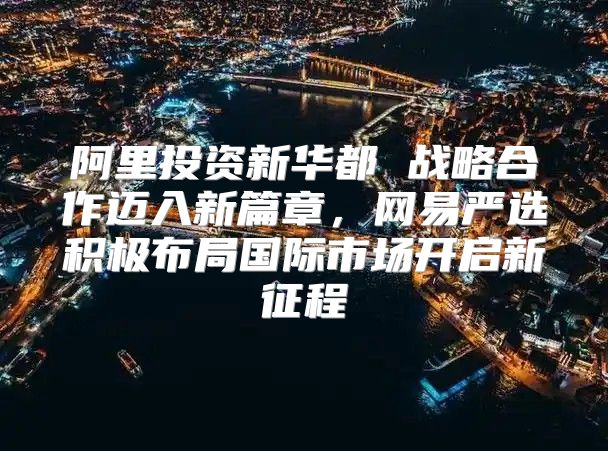 阿里投资新华都 战略合作迈入新篇章，网易严选积极布局国际市场开启新征程