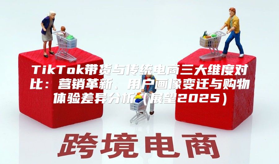 TikTok带货与传统电商三大维度对比：营销革新、用户画像变迁与购物体验差异分析展望2025