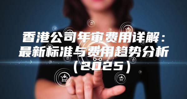 香港公司年审费用详解：最新标准与费用趋势分析2025