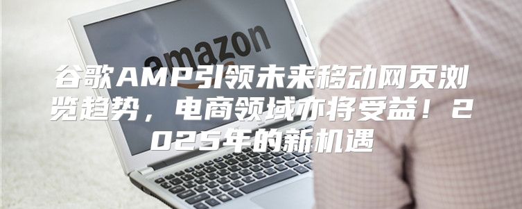 谷歌AMP引领未来移动网页浏览趋势，电商领域亦将受益！2025年的新机遇