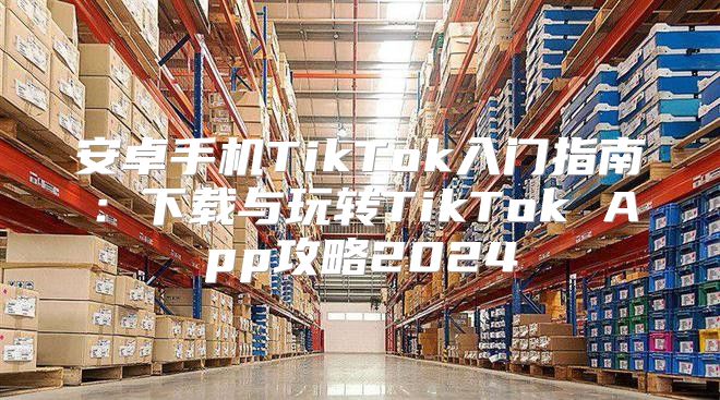 安卓手机TikTok入门指南：下载与玩转TikTok App攻略2025