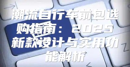 潮流自行车前包选购指南：2025新款设计与实用功能解析