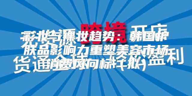 彩妆与裸妆趋势：韩国护肤品影响力重塑美容市场消费风向标拟
